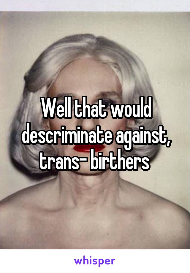 Well that would descriminate against, trans- birthers 