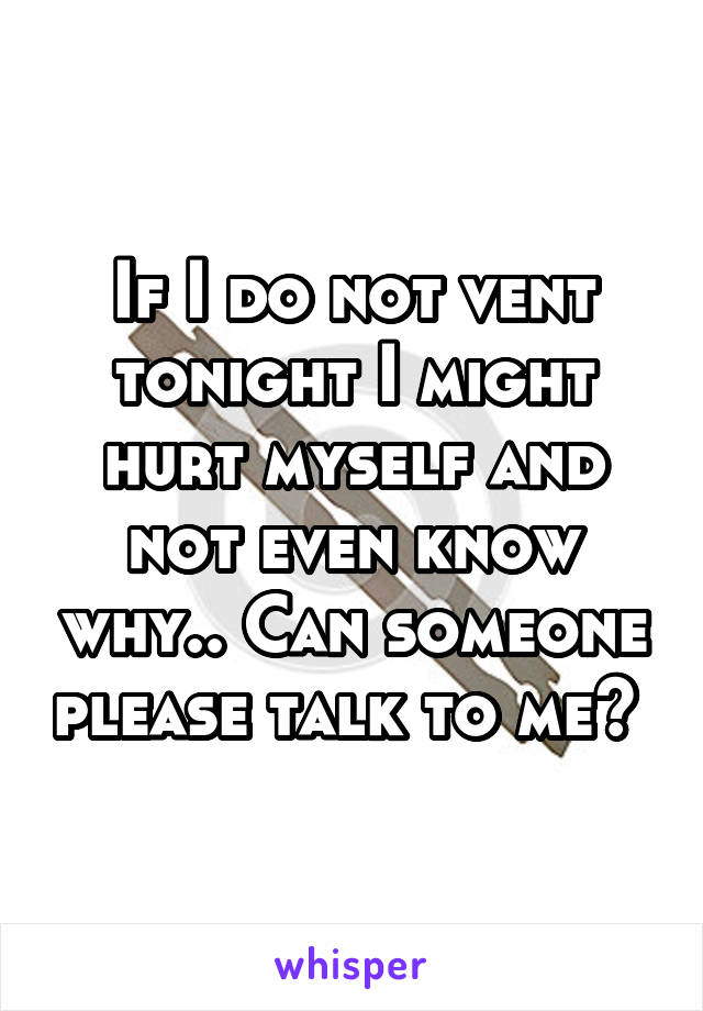 If I do not vent tonight I might hurt myself and not even know why.. Can someone please talk to me? 