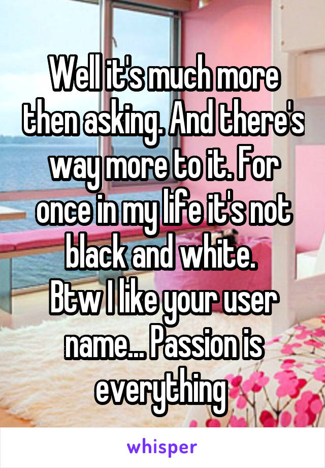 Well it's much more then asking. And there's way more to it. For once in my life it's not black and white. 
Btw I like your user name... Passion is everything 