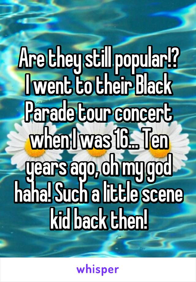 Are they still popular!?
I went to their Black Parade tour concert when I was 16... Ten years ago, oh my god haha! Such a little scene kid back then!