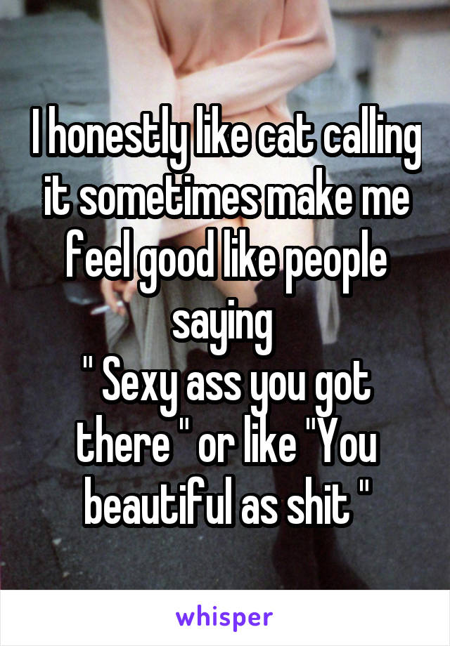 I honestly like cat calling it sometimes make me feel good like people saying 
" Sexy ass you got there " or like "You beautiful as shit "