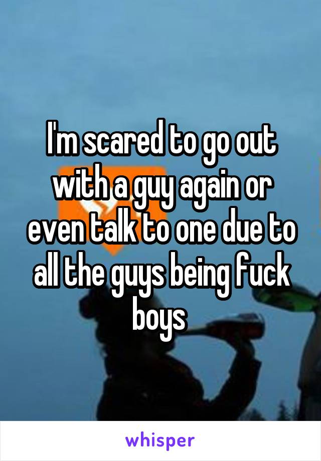 I'm scared to go out with a guy again or even talk to one due to all the guys being fuck boys 