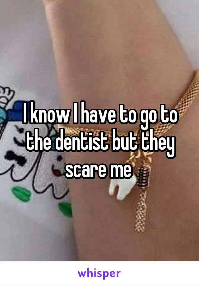 I know I have to go to the dentist but they scare me 