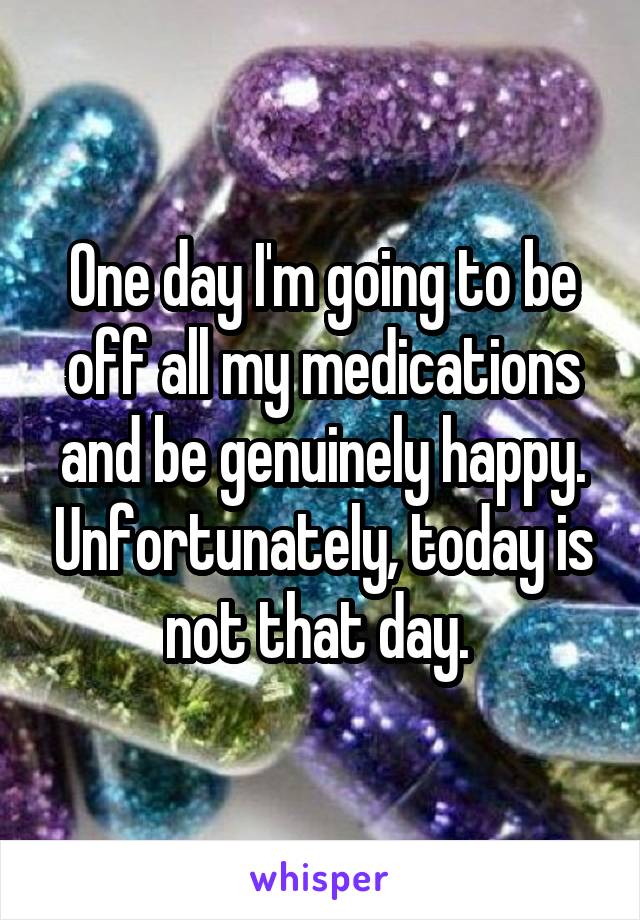 One day I'm going to be off all my medications and be genuinely happy. Unfortunately, today is not that day. 