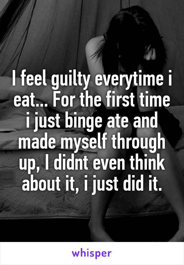 I feel guilty everytime i eat... For the first time i just binge ate and made myself through up, I didnt even think about it, i just did it.