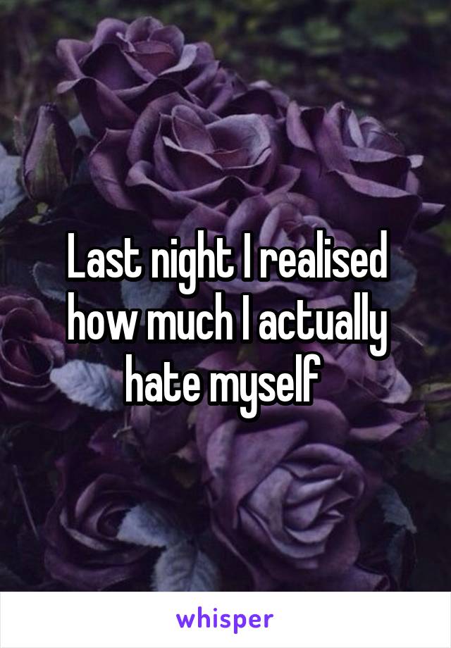 Last night I realised how much I actually hate myself 