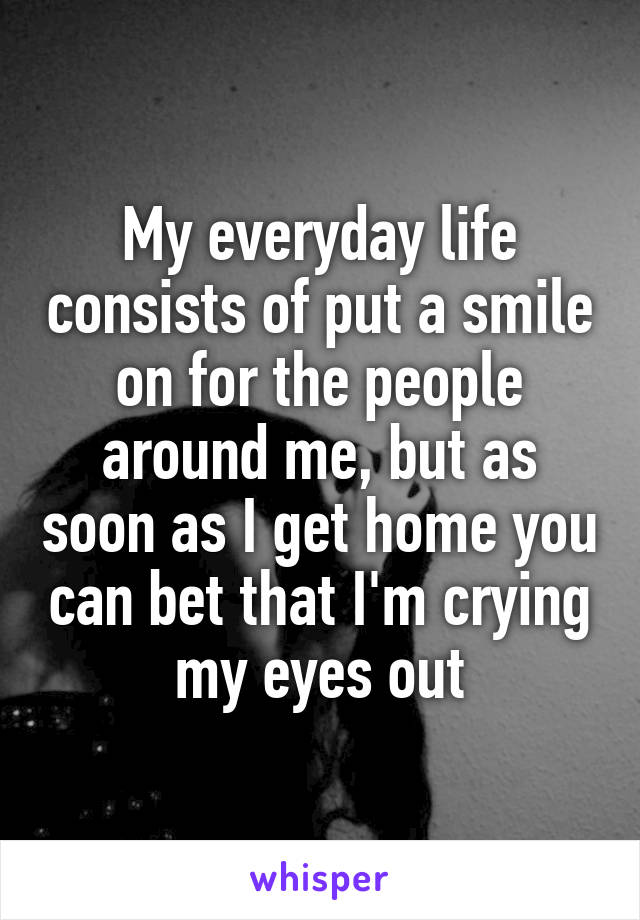 My everyday life consists of put a smile on for the people around me, but as soon as I get home you can bet that I'm crying my eyes out