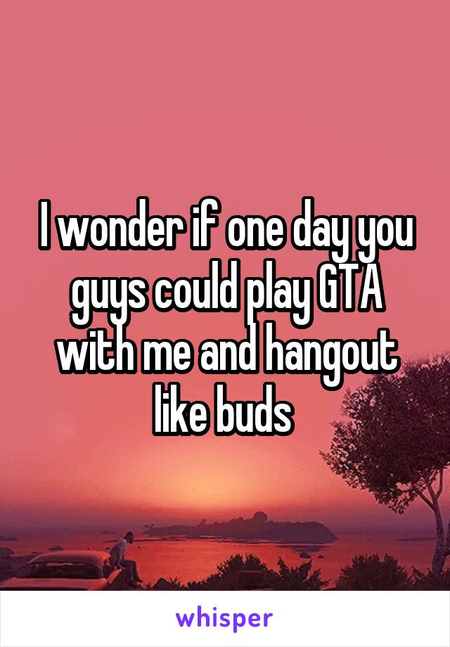 I wonder if one day you guys could play GTA with me and hangout like buds 