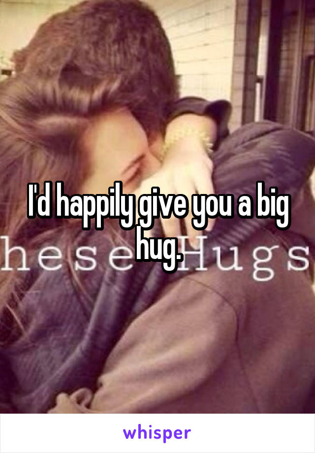 I'd happily give you a big hug.