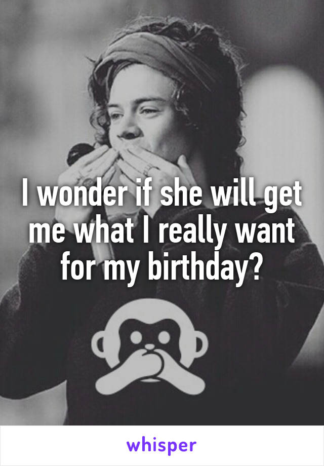 I wonder if she will get me what I really want for my birthday?