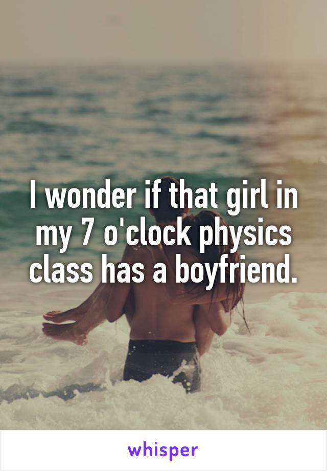 I wonder if that girl in my 7 o'clock physics class has a boyfriend.