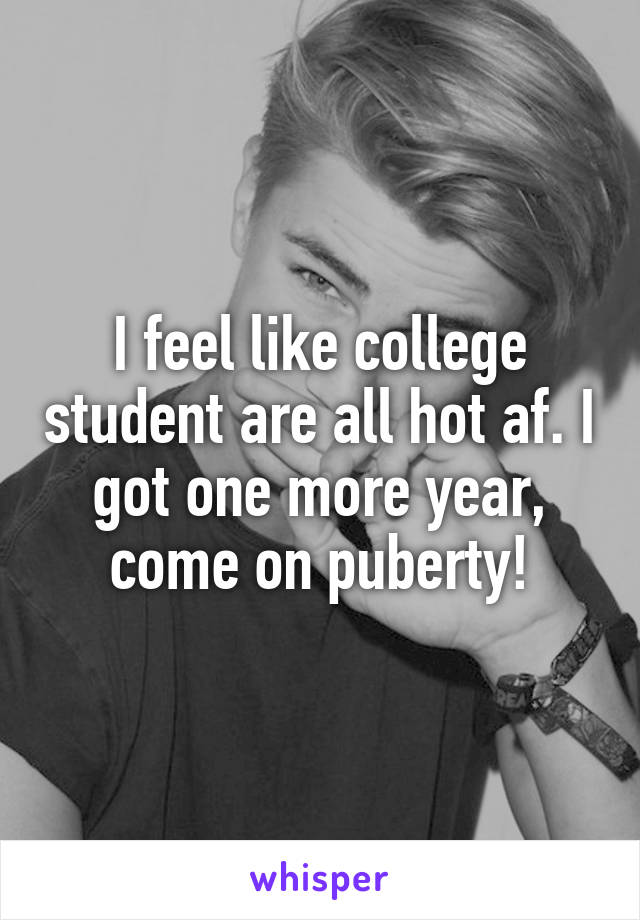 I feel like college student are all hot af. I got one more year, come on puberty!