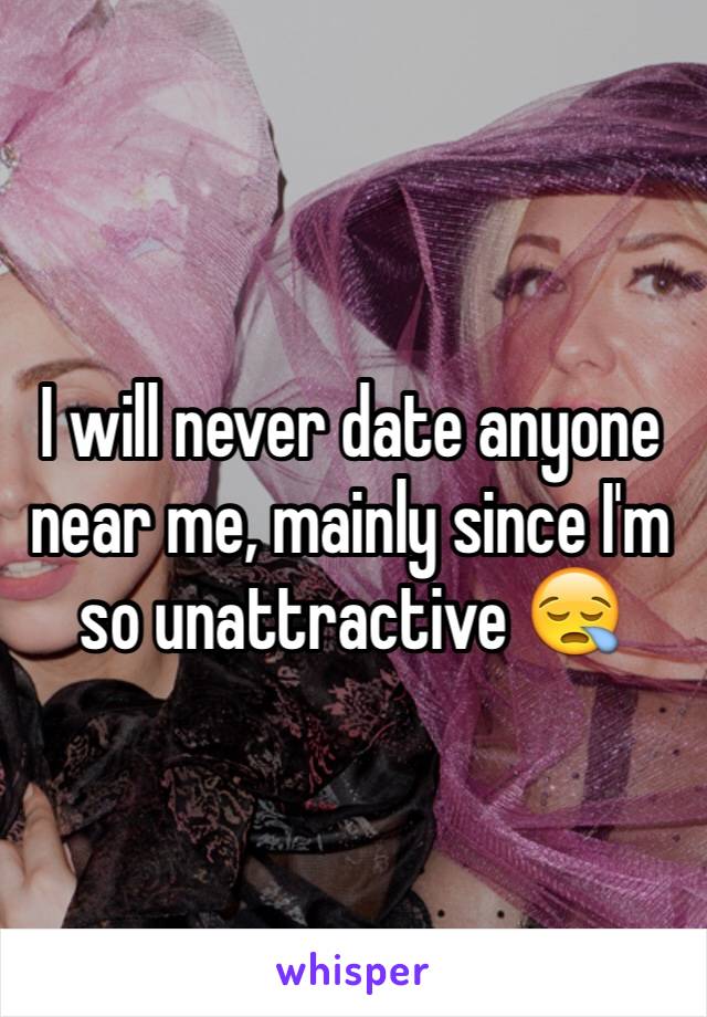 I will never date anyone near me, mainly since I'm so unattractive 😪