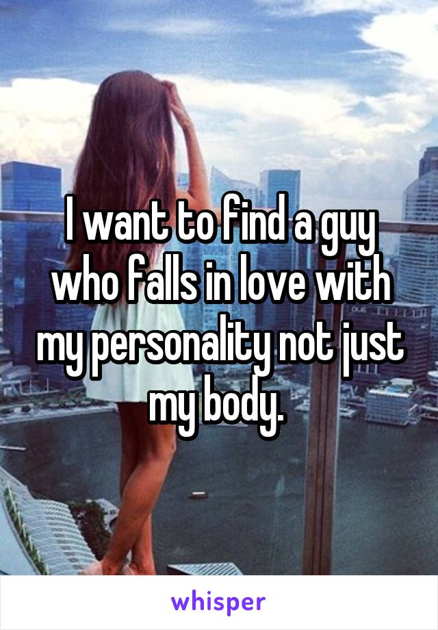 I want to find a guy who falls in love with my personality not just my body. 