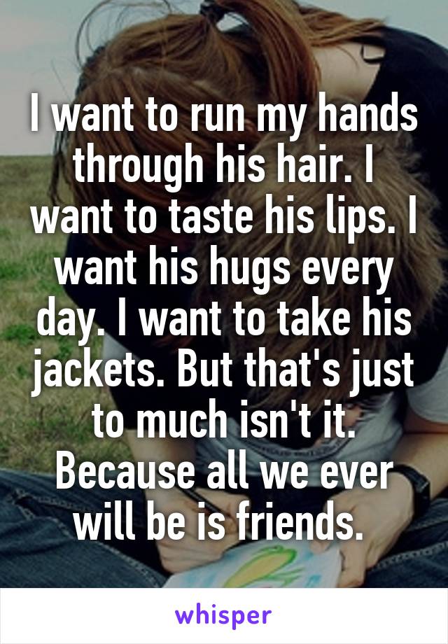 I want to run my hands through his hair. I want to taste his lips. I want his hugs every day. I want to take his jackets. But that's just to much isn't it. Because all we ever will be is friends. 