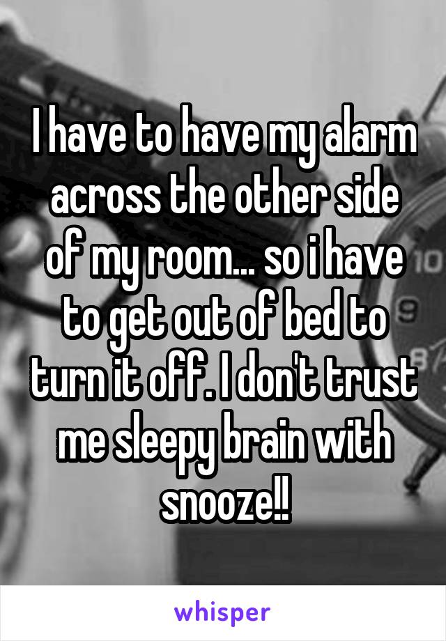 I have to have my alarm across the other side of my room... so i have to get out of bed to turn it off. I don't trust me sleepy brain with snooze!!