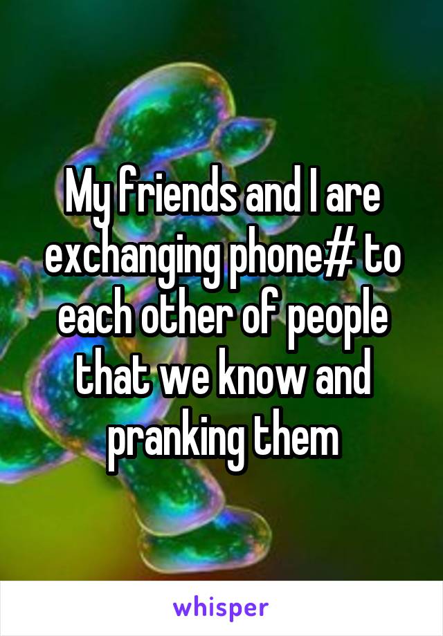 My friends and I are exchanging phone# to each other of people that we know and pranking them