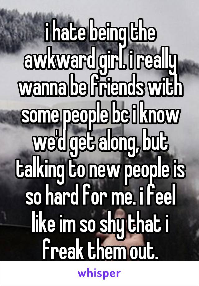 i hate being the awkward girl. i really wanna be friends with some people bc i know we'd get along, but talking to new people is so hard for me. i feel like im so shy that i freak them out.