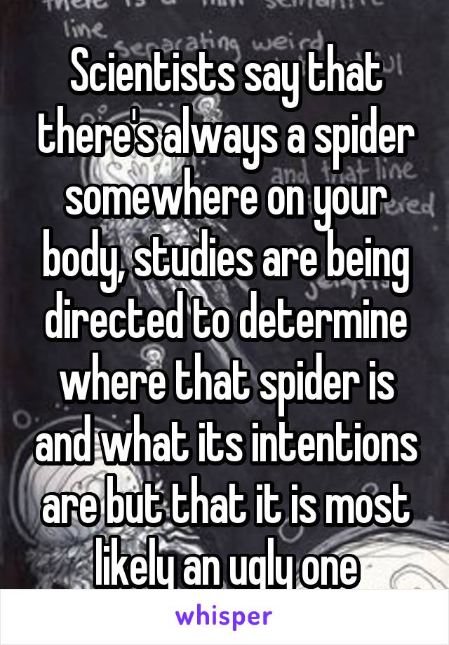 Scientists say that there's always a spider somewhere on your body, studies are being directed to determine where that spider is and what its intentions are but that it is most likely an ugly one