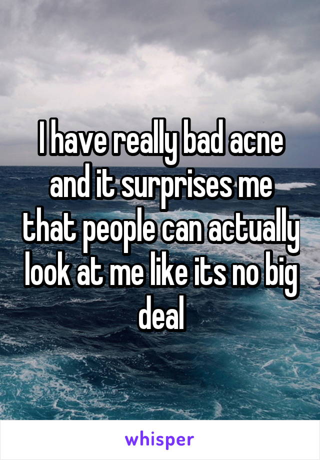 I have really bad acne and it surprises me that people can actually look at me like its no big deal