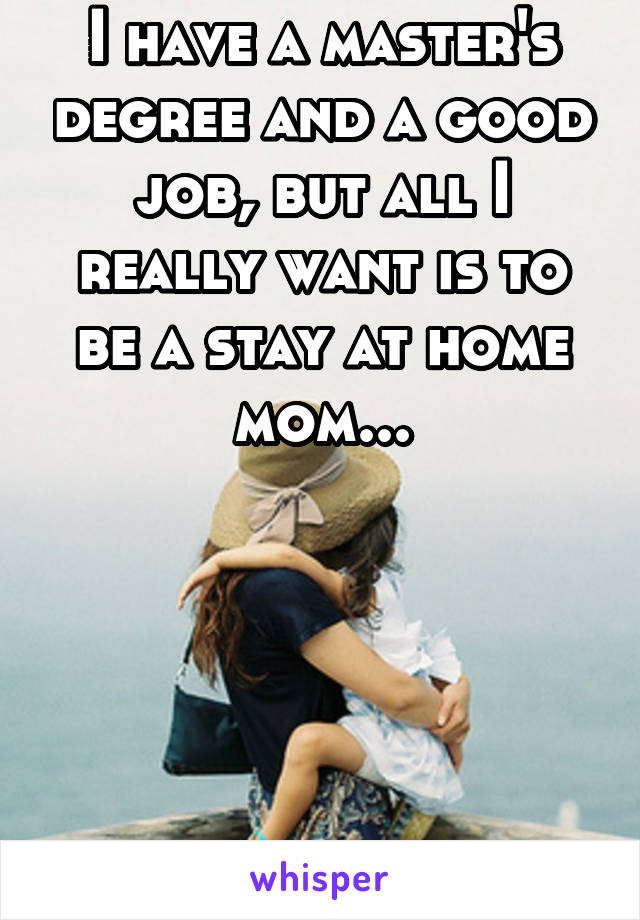 I have a master's degree and a good job, but all I really want is to be a stay at home mom...





