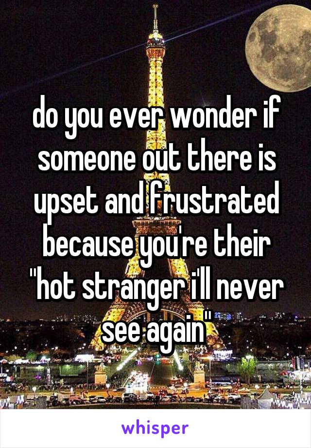 do you ever wonder if someone out there is upset and frustrated because you're their "hot stranger i'll never see again"