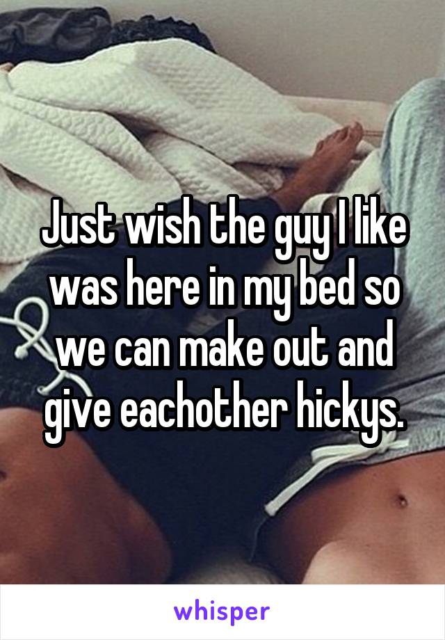 Just wish the guy I like was here in my bed so we can make out and give eachother hickys.