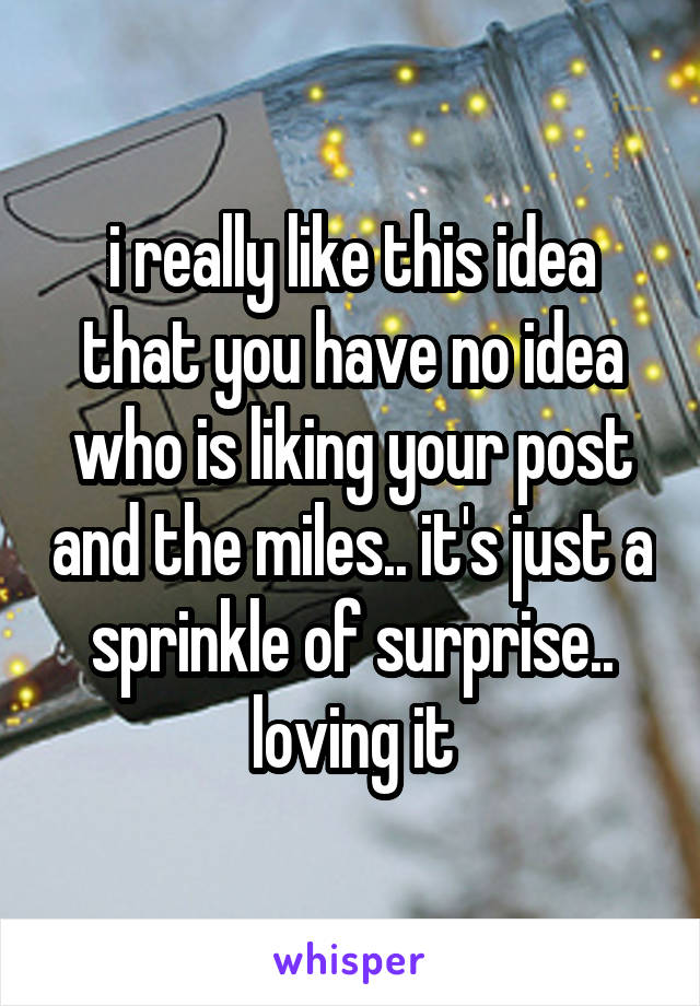 i really like this idea that you have no idea who is liking your post and the miles.. it's just a sprinkle of surprise.. loving it