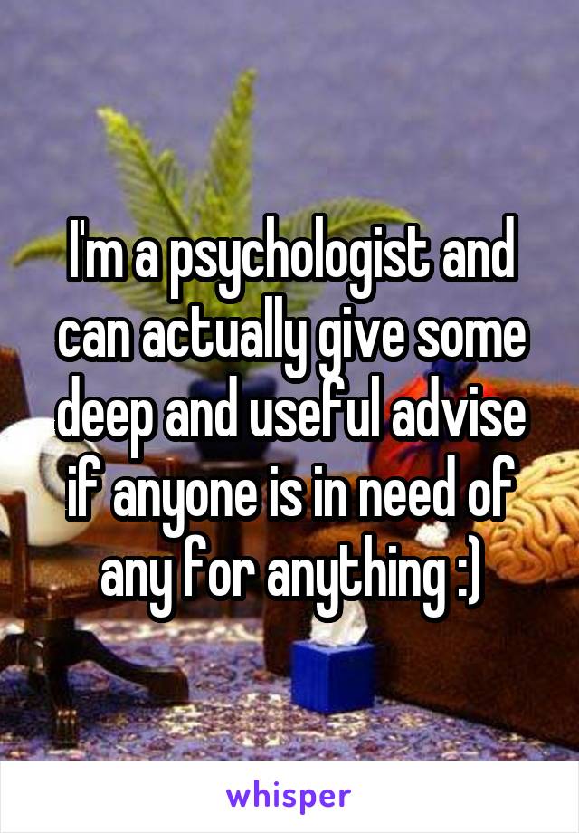 I'm a psychologist and can actually give some deep and useful advise if anyone is in need of any for anything :)