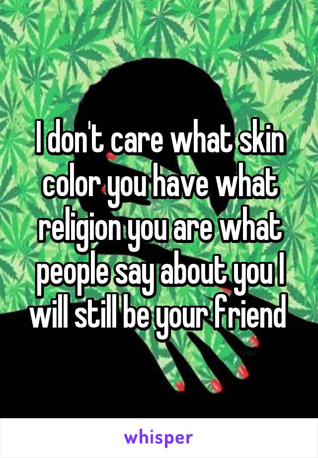 I don't care what skin color you have what religion you are what people say about you I will still be your friend 