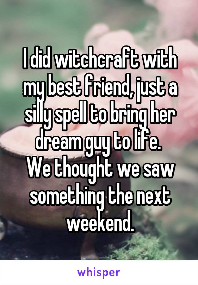 I did witchcraft with my best friend, just a silly spell to bring her dream guy to life. 
We thought we saw something the next weekend.