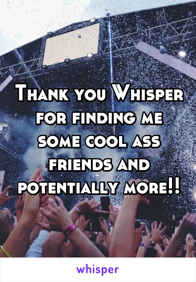 Thank you Whisper for finding me some cool ass friends and potentially more!!