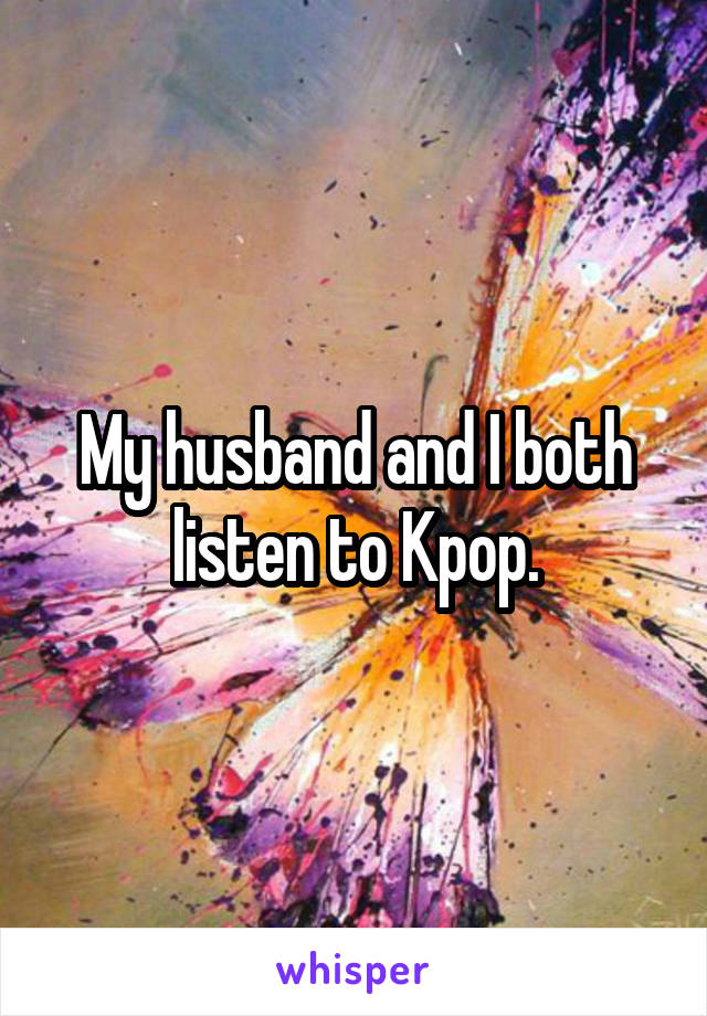 My husband and I both listen to Kpop.