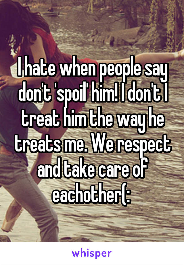 I hate when people say don't 'spoil' him! I don't I treat him the way he treats me. We respect and take care of eachother(: 