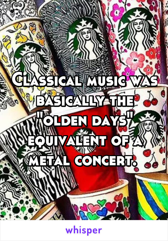 Classical music was basically the "olden days" equivalent of a metal concert. 