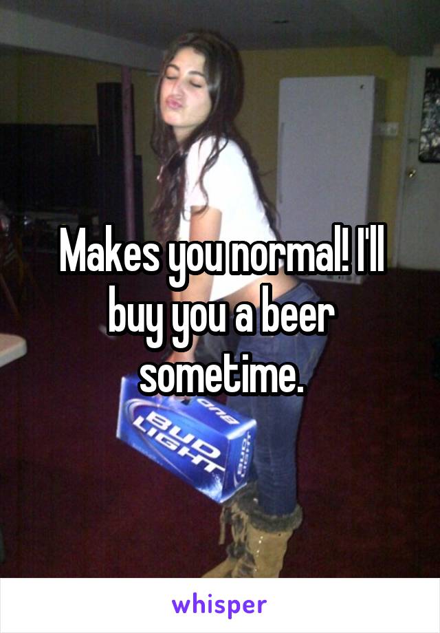 Makes you normal! I'll buy you a beer sometime.