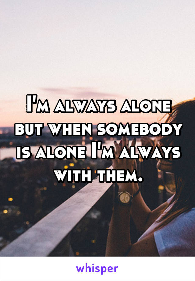 I'm always alone but when somebody is alone I'm always with them.