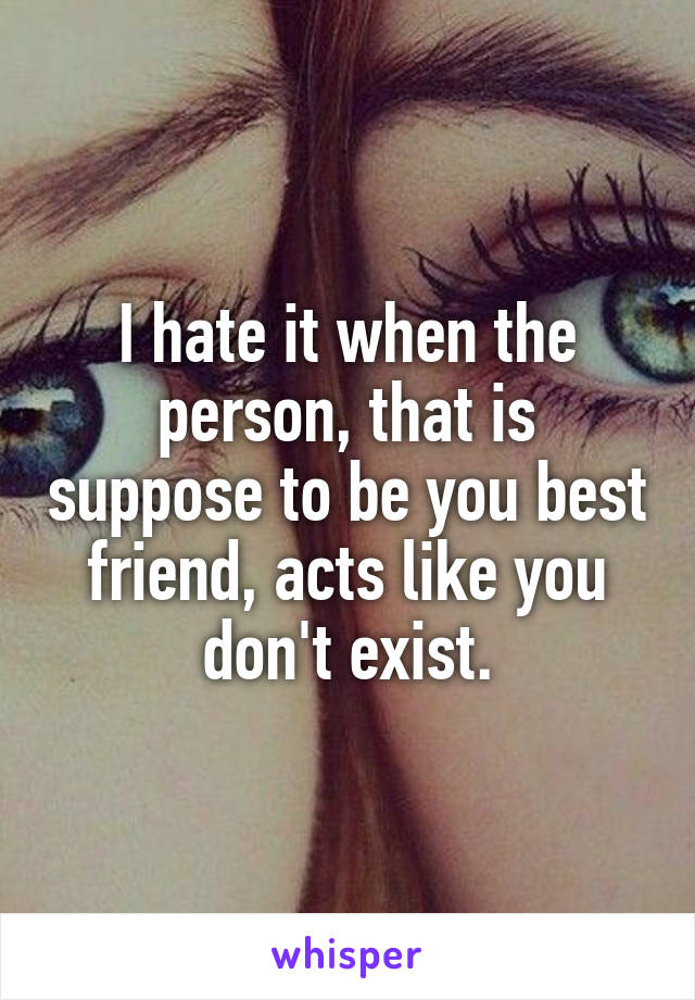 I hate it when the person, that is suppose to be you best friend, acts like you don't exist.