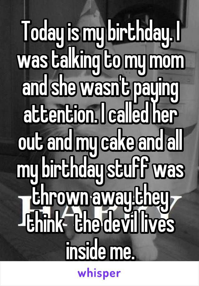 Today is my birthday. I was talking to my mom and she wasn't paying attention. I called her out and my cake and all my birthday stuff was thrown away.they think   the devil lives inside me.