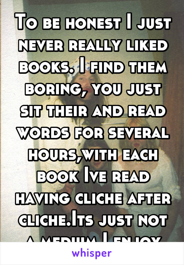 To be honest I just never really liked books. I find them boring, you just sit their and read words for several hours,with each book Ive read having cliche after cliche.Its just not a medium I enjoy