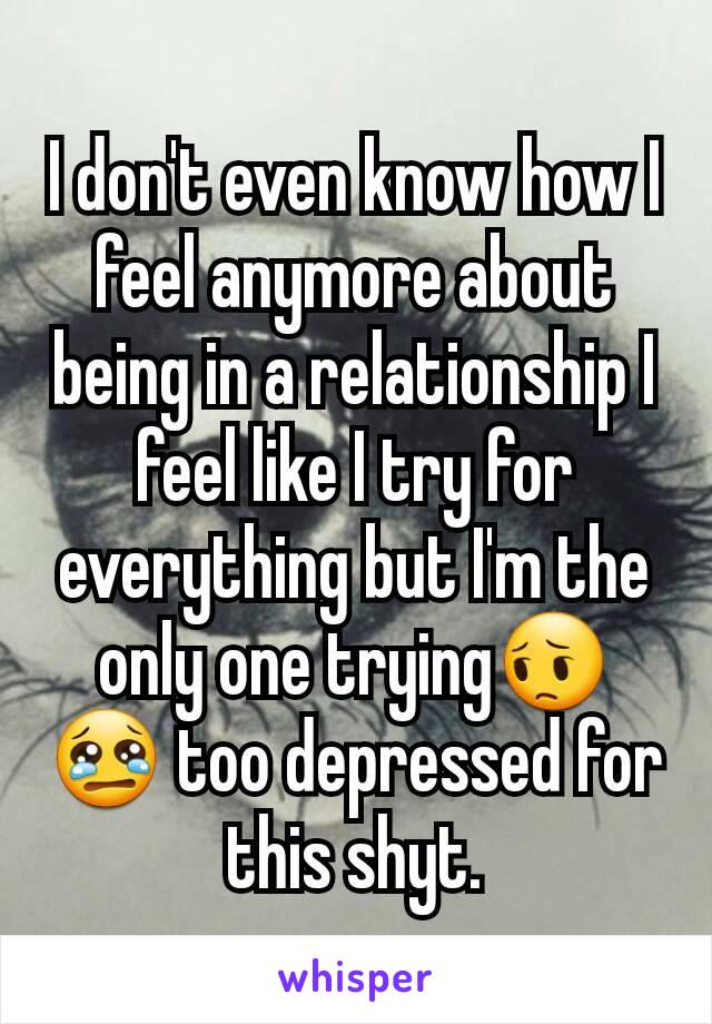 I don't even know how I feel anymore about being in a relationship I feel like I try for everything but I'm the only one trying😔😢 too depressed for this shyt.