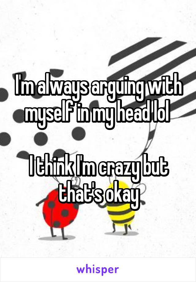 I'm always arguing with myself in my head lol 

I think I'm crazy but that's okay