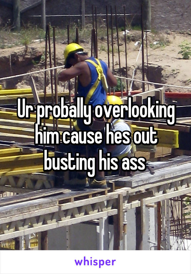 Ur probally overlooking him cause hes out busting his ass 