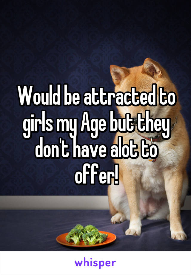 Would be attracted to girls my Age but they don't have alot to offer!