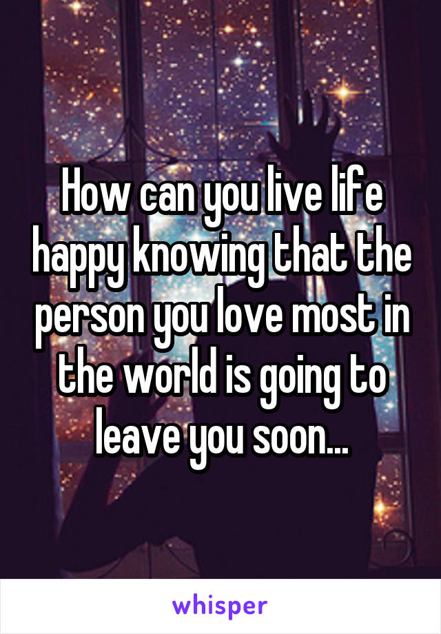 How can you live life happy knowing that the person you love most in the world is going to leave you soon...