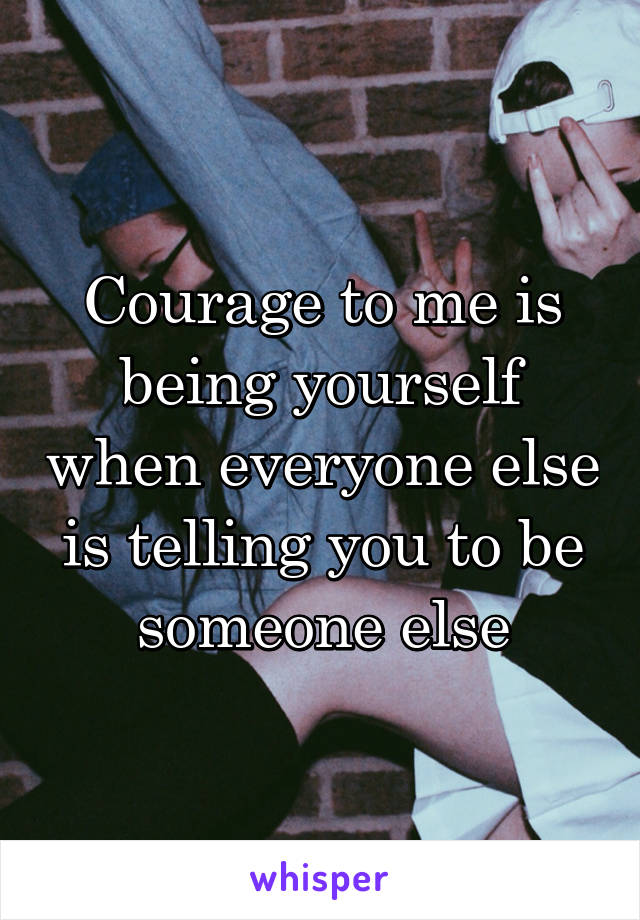 Courage to me is being yourself when everyone else is telling you to be someone else