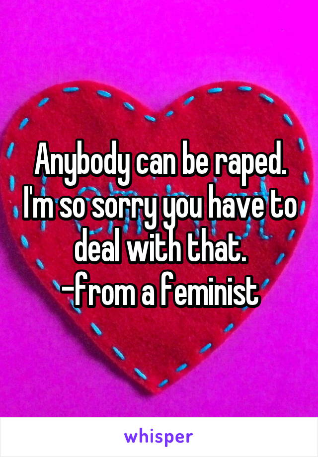 Anybody can be raped. I'm so sorry you have to deal with that.
-from a feminist