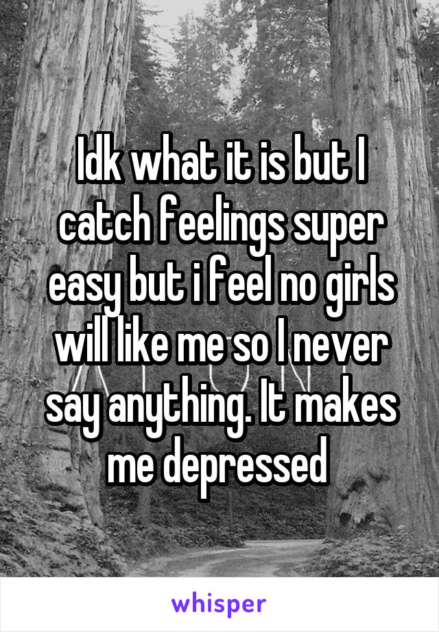 Idk what it is but I catch feelings super easy but i feel no girls will like me so I never say anything. It makes me depressed 