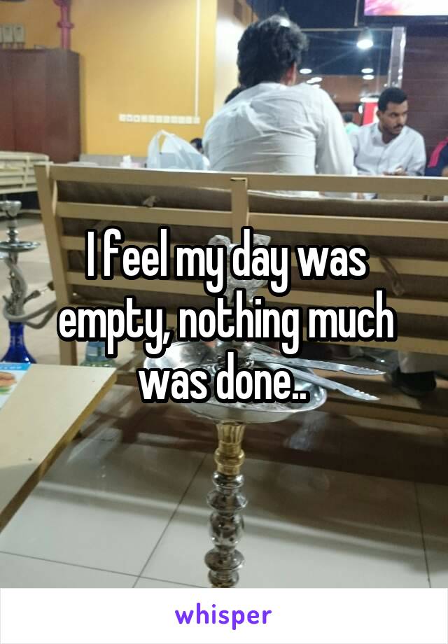 I feel my day was empty, nothing much was done.. 