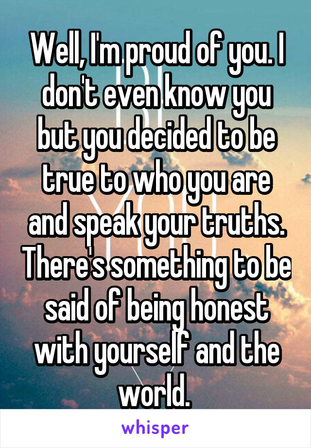 Well, I'm proud of you. I don't even know you but you decided to be true to who you are and speak your truths. There's something to be said of being honest with yourself and the world. 